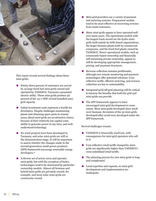 WRI.org
84
This report reveals several findings about these
mini-grids:
▪
▪ Ninety-three percent of customers are served
by 19 large fossil fuel mini-grids owned and
operated by TANESCO, Tanzania’s parastatal
electric utility. These mini-grids produce 46
percent of the 157.7 MW of total installed mini-
grid capacity.
▪
▪ Initial investment costs represent a hurdle for
developers. Despite challenges maintaining
plants and obtaining spare parts in remote
areas, diesel mini-grids are an attractive choice,
because of their relatively low capital costs,
ability to generate power at any time, and well-
understood technology
▪
▪ No wind projects have been developed in
Tanzania, and solar mini-grids are still at
the demonstration stage. It will be important
to assess whether the changes made in the
second-generation small power producer
(SPP) framework encourage renewable energy
developers.31
▪
▪ A diverse set of actors owns and operates
mini-grids, but with the exception of hydro,
technologies tend to be dominated by particular
ownership models. Almost all biomass and
hybrid mini-grids are privately owned, for
example, and most solar mini-grids are
community owned.
▪
▪ Mini-grid providers use a variety of payment
and metering systems. Prepayment models
tend to be more effective at recovering revenue
from retail customers.
▪
▪ Many mini-grids appear to have operated well
over many years. The operational models with
the longest track record are the hydro mini-
grids built mainly by faith-based organizations,
the larger biomass plants built by commercial
companies, and the fossil fuel plants owned by
TANESCO. Newer operational models, such as
community-based ownership and financially
self-sustaining private ownership, appear to
still be developing appropriate management,
pricing, and payment structures.
▪
▪ Revenue collection remains problematic,
although new remote monitoring and payment
technologies offer potential solutions. Cost-
reflective tariffs, efficient metering, and revenue
collection are key to sustainability.
▪
▪ Integrated grid/off-grid planning will be critical
to harness the benefits that both the grid and
mini-grids can provide.
▪
▪ The SPP framework appears to have
encouraged mini-grid development to some
extent. Most mini-grids developed since 2008
were biomass. Seventeen of the 52 mini-grids
developed after 2008 were developed under the
SPP framework.
Several challenges remain:
▪
▪ TANESCO is financially insolvent, with
consequences for mini-grid operators who sell
to it.
▪
▪ Cost-reflective retail tariffs charged by mini-
grids are significantly higher than TANESCO’s
cross-subsidized retail tariffs.
▪
▪ The planning process for new mini-grids is long
and complicated.
▪
▪ Local expertise and capacity on mini-grid
development and implementation are
inadequate.
 