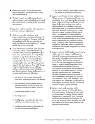 85
Accelerating Mini-Grid Deployment in Sub-Saharan Africa: Lessons from Tanzania
▪
▪ Government bodies, financial institutions,
private developers, and donors do not always
coordinate efficiently.
▪
▪ The lack of easily accessible, comprehensive
data on energy resources, funding sources, and
operational results of mini-grids has hampered
development.
Policy makers could consider the following actions
to accelerate mini-grid deployment:
▪
▪ Build up knowledge about mini-grid
experiences. Formal records do not capture all
mini-grids in operation in Tanzania. Studying
the small mini-grids that are not registered
could reveal useful lessons on how they operate
outside the formal framework.
▪
▪ Make information about mini-grids available
to relevant actors. Tanzania has no readily
accessible database on mini-grid technologies,
sizes, costs, manufacturers, and adaptability
to specific energy-demand situations. The
Ministry of Energy and Minerals and other
members of the task force responsible for
maintaining the mini-grid information portal
supported by the Scaling up Renewable Energy
Program (SREP) might consider adding a
database with information on detailed mini-
grid characteristics to the portal. Parameters to
monitor might include the following:
□
□ the number and location of mini-grids
operating, under construction, and planned
□
□ the technology (fuel), installed capacity,
plant availability, utilization factor, and
number of connections of each mini-grid
□
□ construction and OM costs
□
□ funding sources
□
□ tariff pricing, payment method, revenue
collection, and disconnection rate
□
□ qualitative information on the quality of
service and customer satisfaction
□
□ list of sites with high potential for mini-grid
development and their characteristics.
▪
▪ Improve coordination for mini-grid planning.
The government of Tanzania should review and
simplify the steps, procedures, and requirements
in the mini-grid development planning process.
In particular, intermediate steps, such as
obtaining land, water, and environmental
clearances, could be streamlined. Rather than
have each developer go through the 13-step
planning process for mini-grids, the Rural
Energy Agency and TANESCO could take
responsibility for coordinating site selection,
initial studies, and required clearances and invite
developers to build, own, and operate mini-
grids. Delegating these project development
steps to the actors best placed to implement
them would help simplify the process and reduce
transaction costs.
▪
▪ Support capacity-building efforts, particularly
at the local level. Support could focus on
technical, business, and management skills
that enable potential developers to conduct
initial studies, draft business plans, and
create documents that can secure financing.
Capacity building should extend to project
implementation, including the design,
procurement, construction, and management
of plants. A successful competitive bidding
program requires sufficient competition
between high-quality developers as well as
clear processes for identifying and securing
land for project sites. Local developers that
lack capacity will not be able to participate in
this competitive bidding process, reinforcing
the need for local capacity building.
▪
▪ Build a robust understanding of the
development impacts of mini-grids. Most
information about the impacts of mini-grids
on development (including the information
in this report) is anecdotal. More systematic
qualitative and quantitative studies on the
social and economic impact of mini-grids could
help inform rural development programs and
energy access strategies.
 