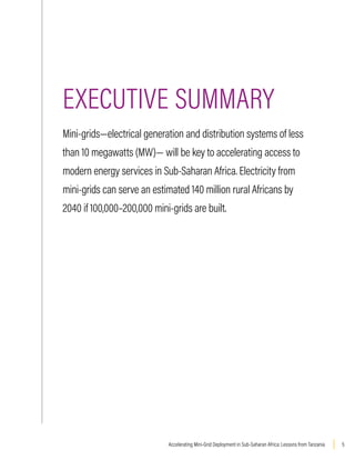 5
Accelerating Mini-Grid Deployment in Sub-Saharan Africa: Lessons from Tanzania
EXECUTIVE SUMMARY
Mini-grids—electrical generation and distribution systems of less
than 10 megawatts (MW)— will be key to accelerating access to
modern energy services in Sub-Saharan Africa. Electricity from
mini-grids can serve an estimated 140 million rural Africans by
2040 if 100,000–200,000 mini-grids are built.
HIGHLIGHTS
 