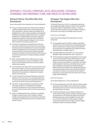 WRI.org
90
National Policies That Affect Mini-Grid
Development
Various national policies have implications for mini-grid development:
▪
▪ Energy: The National Energy Policy of 2003 laid the foundation for
promoting renewable energy sources and encouraging private
sector participation in Tanzania. Energy Policy Statement No. 36
established norms, codes of practice, guidelines, and standards for
facilitating and creating an enabling environment for sustainable
development of renewable energy. This policy was replaced by
the National Energy Policy of 2015, which seeks to facilitate the
adoption of renewable energy technologies in order to increase
their contribution to the electricity generation mix.
▪
▪ Environment: The National Environmental Policy of 1997, which
was revised in 2004, calls for the enactment of an environmental
framework law and the establishment of environmental standards.
It directs the undertaking of an Environmental and Social Impact
Assessment (ESIA) as an instrument for achieving sustainable
development. The National Environmental Policy of 2015 (draft) aims
to promote diversified sources of energy by exploiting renewable
energy sources.
▪
▪ Water: The National Water Policy of 2002 seeks to put in place
fair and equal procedures in access to and allocation of water
resources, so that all social and economic activities are able to
maximize their capacities.
▪
▪ Land: The National Land Policy of 1997 aims to promote and ensure
the land tenure system, in order to encourage the optimal use of
land resources and facilitate broad-based social and economic
development without upsetting or endangering the ecological
balance of the environment.
▪
▪ Forests: The National Forest Policy of 1998 seeks to enhance the
contribution of the forest sector to the sustainable development
of Tanzania and the conservation and management of its natural
resources for the benefit of present and future generations.
▪
▪ Investment: The National Investment Promotion Policy of 1996
encourages investment in the development of all possible
commercial and alternative sources of energy, with emphasis on
the use of domestic resources, with the aim of ensuring continuity
of supplies.
▪
▪ Gender: The National Gender Policy of 2002 aims at establishing
strategies to eradicate poverty, with an emphasis on gender
equality and equal opportunity for men and women to participate
in development undertakings and to value the role played by each
member of society.
Strategies That Support Mini-Grid
Development
The National Energy Policy of 2003 is not adequately supported by
clear strategies with targets, indicators, timelines, and a monitoring
mechanism for effective implementation. However, a number of
relevant international, national, and sectoral strategies contribute to
the promotion and scaling up of renewable energy mini-grids.
International Strategies
Several international strategies have implications for mini-grid
development:
▪
▪ The Sustainable Energy for All (SE4ALL) initiative, established in
September 2010, aims to achieve three interrelated goals by 2030:
ensure universal access to modern energy services, double the
rate of improvement in energy efficiency, and double the share of
renewable energy in the global energy mix.
▪
▪ Sustainable Development Goal (SDG) 7 is to “ensure access to
affordable, reliable, sustainable, and modern energy for all.”
▪
▪ The Paris Declaration recognizes that development of a low-carbon
economy must be delivered through implementation of concrete
projects at the local and national levels in renewable energies,
energy security and energy efficiency, transportation and mobility,
waste management, food security, and related economic sectors.
Under the agreement, all countries are to prepare Nationally
Determined Contributions (NDCs), which indicate how they plan to
reduce greenhouse gas emissions. Tanzania’s NDC indicates that
it will reduce its emissions by 10–20 percent by 2030 relative to
the business as usual scenario of 138–153 million tonnes of carbon
dioxide equivalent (MtCO2e).
National Strategies
Two national strategies bear on mini-grid development:
▪
▪ The Tanzania Development Vision 2025, released in 2000, envisages
Tanzania becoming a middle-income country by 2025. It indicates
that balancing human activities and environment should determine
and shape decisions and actions.
▪
▪ The National Strategy for Economic Growth and Reduction of
Poverty, adopted in 2005, proposes strategies for reducing poverty
and raising incomes and improving the quality of life and social
well-being, governance, and accountability. The private sector
is one of the actors identified for implementing the strategy.
The government supports and encourages innovations, product
development, quality and marketing strategies.
APPENDIX C: POLICIES, STRATEGIES, ACTS, REGULATIONS, TECHNICAL
STANDARDS, AND PROGRAMS, PLANS, AND PROJECTS ON MINI-GRIDS
 