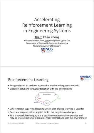Accelerating
Reinforcement Learning 
in Engineering Systems
Tham Chen Khong
with contributions from Zhou Chongyu and Le Van Duc 
Department of Electrical & Computer Engineering
National University of Singapore
Reinforcement Learning
• An agent learns to perform actions that maximize long term rewards
• Discovers solutions through interaction with the environment
• Different from supervised learning which a lot of deep learning is used for
• Deep learning can still be applied for RL, but target value changes
• RL is a powerful technique, but is usually computationally expensive and 
may be impractical since it requires many interactions with the environment
NVIDIA AI Conference 24 Oct 2017 CK Tham ‐ Accelerating RL in Engineering Systems 2
 