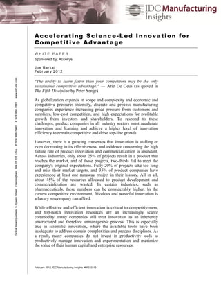 Accelerating Science-Led Innovation for
                                                               Competitive Advantage
                                                               WHITE PAPER
                                                               Sponsored by: Accelrys

                                                               J oe Ba r k ai
                                                               Fe bru ar y 2 0 12
www.idc-mi.com




                                                               "The ability to learn faster than your competitors may be the only
                                                               sustainable competitive advantage." — Arie De Geus (as quoted in
                                                               The Fifth Discipline by Peter Senge)

                                                               As globalization expands in scope and complexity and economic and
F.508.988.7881




                                                               competitive pressures intensify, discrete and process manufacturing
                                                               companies experience increasing price pressure from customers and
                                                               suppliers, low-cost competition, and high expectations for profitable
                                                               growth from investors and shareholders. To respond to these
                                                               challenges, product companies in all industry sectors must accelerate
P.508.988.7900




                                                               innovation and learning and achieve a higher level of innovation
                                                               efficiency to remain competitive and drive top-line growth.

                                                               However, there is a growing consensus that innovation is stalling or
                                                               even decreasing in its effectiveness, and evidence concerning the high
Global Headquarters: 5 Speen Street Framingham, MA 01701 USA




                                                               failure rate of product innovation and commercialization is abundant.
                                                               Across industries, only about 25% of projects result in a product that
                                                               reaches the market, and of those projects, two-thirds fail to meet the
                                                               company's original expectations. Fully 20% of projects take too long
                                                               and miss their market targets, and 35% of product companies have
                                                               experienced at least one runaway project in their history. All in all,
                                                               about 45% of the resources allocated to product development and
                                                               commercialization are wasted. In certain industries, such as
                                                               pharmaceuticals, these numbers can be considerably higher. In the
                                                               current competitive environment, frivolous and wasteful innovation is
                                                               a luxury no company can afford.

                                                               While effective and efficient innovation is critical to competitiveness,
                                                               and top-notch innovation resources are an increasingly scarce
                                                               commodity, many companies still treat innovation as an inherently
                                                               unstructured and therefore unmanageable process. This is especially
                                                               true in scientific innovation, where the available tools have been
                                                               inadequate to address domain complexities and process disciplines. As
                                                               a result, many companies do not invest in productivity tools to
                                                               productively manage innovation and experimentation and maximize
                                                               the value of their human capital and enterprise resources.



                                                               February 2012, IDC Manufacturing Insights #MI233313
 