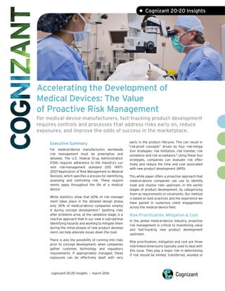 Accelerating the Development of
Medical Devices: The Value
of Proactive Risk Management
For medical-device manufacturers, fast-tracking product development
requires controls and processes that address risks early on, reduce
exposures, and improve the odds of success in the marketplace.
Executive Summary
For medical-device manufacturers worldwide,
risk management must be preemptive and
detailed. The U.S. Federal Drug Administration
(FDA) requires adherence to the industry’s cur-
rent risk-management standard (ISO 14971:
2007-Application of Risk Management to Medical
Devices), which specifies a process for identifying,
assessing and controlling risk. These require-
ments apply throughout the life of a medical
device.1
While statistics show that 60% of risk manage-
ment takes place in the detailed design phase,
only 30% of medical-device companies employ
it during concept development.2
Spotting risks
after problems arise, at the validation stage, is a
reactive approach that in our view is sub-optimal.
Identifying hazards and working to mitigate them
during the initial phases of new product develop-
ment can help alleviate issues down the road.
There is also the possibility of running into risks
prior to concept development, when companies
gather customer, technology and regulatory
requirements. If appropriately managed, these
exposures can be effectively dealt with very
early in the product lifecycle. This can result in
“risk-proof concepts” driven by four risk-mitiga-
tion strategies: risk limitation, risk transfer, risk
avoidance and risk acceptance.3
Using these four
strategies, companies can evaluate risk effec-
tively and reduce the time and cost associated
with new product development (NPD).
This white paper offers a proactive approach that
medical-device companies can use to identify,
treat and resolve risks upstream, in the earlier
stages of product development, by categorizing
them as requirements or constraints. Our method
is based on best practices and the experience we
have gained in numerous client engagements
across the medical-device field.
Risk Prioritization, Mitigation & Cost
In the global medical-device industry, proactive
risk management is critical to maximizing value
and fast-tracking new product development
upstream.
Risk prioritization, mitigation and cost are three
interlinked dimensions typically used to deal with
this issue. They play a major role in determining
if risk should be limited, transferred, avoided or
cognizant 20-20 insights | march 2016
• Cognizant 20-20 Insights
 