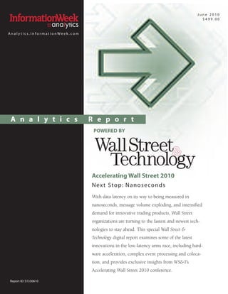 June 2010
                                                                                          $499.00


Analytics.InformationWeek.com




 A n a l y t i c s              R e p o r t
                                 POWERED BY




                                Accelerating Wall Street 2010
                                N ex t Sto p : N a n o s e co n d s
                                With data latency on its way to being measured in
                                nanoseconds, message volume exploding, and intensified
                                demand for innovative trading products, Wall Street
                                organizations are turning to the fastest and newest tech-
                                nologies to stay ahead. This special Wall Street &
                                Technology digital report examines some of the latest
                                innovations in the low-latency arms race, including hard-
                                ware acceleration, complex event processing and coloca-
                                tion, and provides exclusive insights from WS&T’s
                                Accelerating Wall Street 2010 conference.

Report ID: S1330610
 