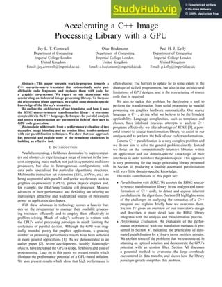 Accelerating a C++ Image
Processing Library with a GPU
Jay L. T. Cornwall
Department of Computing
Imperial College London
United Kingdom
Email: jay.cornwall@imperial.ac.uk
Olav Beckmann
Department of Computing
Imperial College London
United Kingdom
Email: o.beckmann@imperial.ac.uk
Paul H. J. Kelly
Department of Computing
Imperial College London
United Kingdom
Email: p.kelly@imperial.ac.uk
Abstract— This paper presents work-in-progress towards a
C++ source-to-source translator that automatically seeks par-
allelisable code fragments and replaces them with code for
a graphics co-processor. We report on our experience with
accelerating an industrial image processing library. To increase
the effectiveness of our approach, we exploit some domain-specific
knowledge of the library’s semantics.
We outline the architecture of our translator and how it uses
the ROSE source-to-source transformation library to overcome
complexities in the C++ language. Techniques for parallel analysis
and source transformation are presented in light of their uses in
GPU code generation.
We conclude with results from a performance evaluation of two
examples, image blending and an erosion filter, hand-translated
with our parallelisation techniques. We show that our approach
has potential and explain some of the remaining challenges in
building an effective tool.
I. INTRODUCTION
Parallel computing, a field once dominated by supercomput-
ers and clusters, is experiencing a surge of interest in the low-
cost computing mass market; not just in symmetric multicore
processors, but also in heterogeneous configurations with
data paths specialised for particular algorithmic structures.
Multimedia instruction set extensions (SSE, AltiVec, etc.) are
being augmented with parallel and vector accelerators such as
graphics co-processors (GPUs), games physics engines and,
for example, the IBM/Sony/Toshiba cell processor. Massive
advances in their performance and flexibility are offering an
increasingly attractive and widespread source of processing
power to application developers.
With these advances in technology comes a heavier bur-
den on the programmer to manage their available process-
ing resources efficiently and to employ them effectively in
problem-solving. Much of today’s software is written with
the CPU’s serial processing paradigm in mind, limiting the
usefulness of parallel devices. Although the GPU was orig-
inally intended purely for graphics applications, a growing
number of promising performance results have been achieved
in more general applications [1]. As we demonstrated in an
earlier paper [2], recent developments, notably framebuffer
objects, have increased the GPU’s scope, flexibility and ease of
programming. Later on in this paper we present results which
illustrate the performance potential of a GPU-based solution.
We also present results which show that high performance is
often elusive. The barriers to uptake lie to some extent in the
shortage of skilled programmers, but also in the architectural
limitations of GPU designs, and in the restructuring of source
code that is required.
We aim to tackle this problem by developing a tool to
perform the transformation from serial processing to parallel
processing on graphics hardware automatically. Our source
language is C++, giving what we believe to be the broadest
applicability. Language complexities, such as templates and
classes, have inhibited previous attempts to analyse C++
programs effectively; we take advantage of ROSE [3], a pow-
erful source-to-source transformation library, to assist in our
analyses and to perform the bulk of our code transformations.
Generic C++ parallelisation is a very complex problem and
we do not aim to solve the general problem directly. Instead
we focus on the computationally-intensive libraries within
an application and use domain-specific knowledge of their
interfaces in order to reduce the problem space. This approach
is very promising for the image processing library presented
in Section II, producing a feasible automated parallelisation
with very little domain-specific knowledge.
The main contributions of this paper are:
• Parallelisation with ROSE. We employ the ROSE source-
to-source transformation library in the analysis and trans-
formation of C++ code, to detect and expose inherent
parallelism in the algorithms. Section III highlights some
of the challenges in analysing the semantics of a C++
program and explains briefly how we overcome them.
Section IV gives an overview of our translator’s design
and describes in more detail how the ROSE library
integrates with the analysis and transformation process.
• Performance Evaluation. An evaluation of the perfor-
mance experienced with our translation methods is pre-
sented in Section V, indicating the practicality of auto-
mated parallelisation for a library in our problem domain.
We explain some of the problems that we encountered in
attaining an optimal solution and demonstrate the GPU’s
potential with an erosion filter. Section VI discusses
a potential method to overcome the large overheads
encountered in data transfer, and shows how the library
paradigm greatly simplifies this problem.
 
