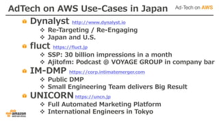 AdTech on AWS Use-Cases in Japan
Dynalyst http://www.dynalyst.io
v Re-Targeting / Re-Engaging
v Japan and U.S.
fluct https://fluct.jp
v SSP: 30 billion impressions in a month
v Ajitofm: Podcast @ VOYAGE GROUP in company bar
IM-DMP https://corp.intimatemerger.com
v Public DMP
v Small Engineering Team delivers Big Result
UNICORN https://uncn.jp
v Full Automated Marketing Platform
v International Engineers in Tokyo
 