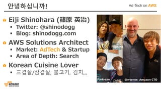 안녕하십니까!
@werner: Amazon CTO
Piljoong
Park-san
Eiji Shinohara (篠原 英治)
§ Twitter: @shinodogg
§ Blog: shinodogg.com
AWS Solutions Architect
§ Market: AdTech & Startup
§ Area of Depth: Search
Korean Cuisine Lover
§ 三겹살/삼겹살, 불고기, 김치,,,
 