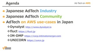 Agenda
Japanese AdTech Industry
Japanese AdTech Community
AdTech on AWS use-cases in Japan
vDynalyst http://www.dynalyst.io
vfluct https://fluct.jp
vIM-DMP https://corp.intimatemerger.com
vUNICORN https://uncn.jp
 