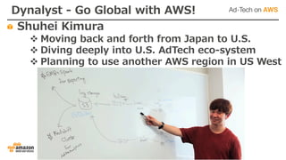 Dynalyst - Go Global with AWS!
Shuhei Kimura
v Moving back and forth from Japan to U.S.
v Diving deeply into U.S. AdTech eco-system
v Planning to use another AWS region in US West
 