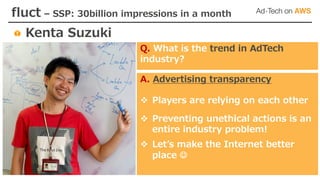 fluct – SSP: 30billion impressions in a month
Kenta Suzuki
A. Advertising transparency
v Players are relying on each other
v Preventing unethical actions is an
entire industry problem!
v Letʼs make the Internet better
place J
Q. What is the trend in AdTech
industry?
 