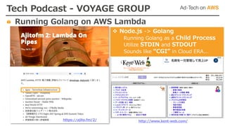 https://ajito.fm/2/
Tech Podcast - VOYAGE GROUP
Running Golang on AWS Lambda
v Node.js -> Golang
Running Golang as a Child Process
Utilize STDIN and STDOUT
Sounds like “CGI” in Cloud ERA...
http://www.kent-web.com/
 