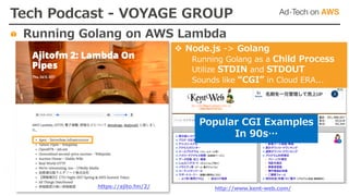 https://ajito.fm/2/
v Node.js -> Golang
Running Golang as a Child Process
Utilize STDIN and STDOUT
Sounds like “CGI” in Cloud ERA...
Popular CGI Examples
In 90s…
Tech Podcast - VOYAGE GROUP
Running Golang on AWS Lambda
http://www.kent-web.com/
 
