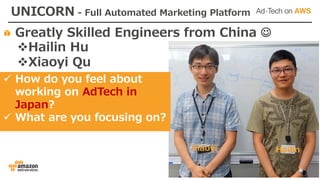 Greatly Skilled Engineers from China J
vHailin Hu
vXiaoyi Qu
UNICORN - Full Automated Marketing Platform
ü How do you feel about
working on AdTech in
Japan?
ü What are you focusing on?
HailinXiaoyi
 