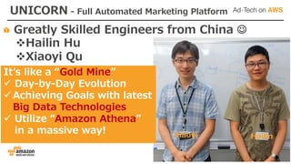 Greatly Skilled Engineers from China J
vHailin Hu
vXiaoyi Qu
UNICORN - Full Automated Marketing Platform
Itʼs like a “Gold Mine”
ü Day-by-Day Evolution
ü Achieving Goals with latest
Big Data Technologies
ü Utilize “Amazon Athena”
in a massive way!
HailinXiaoyi
 