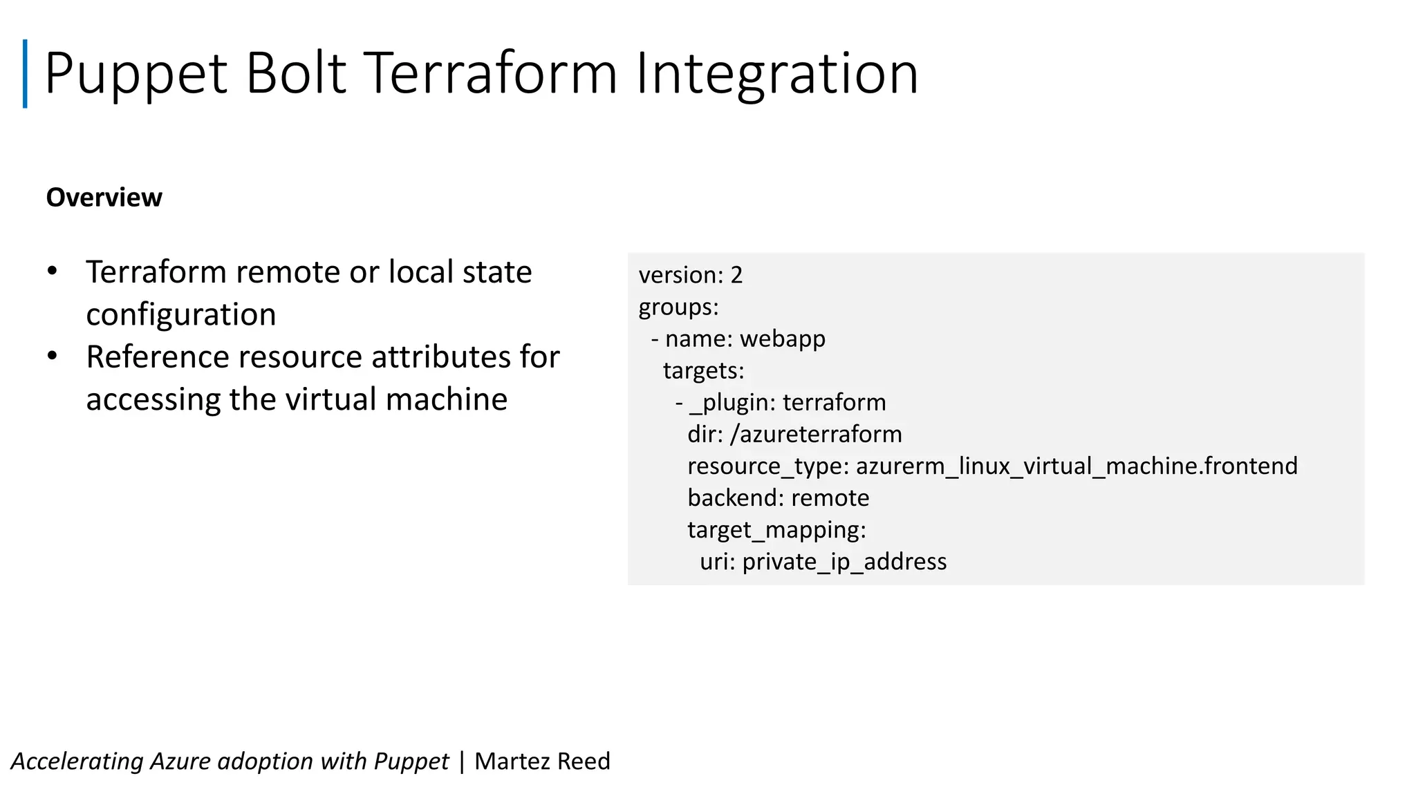 Puppet Bolt Terraform Integration
Accelerating Azure adoption with Puppet | Martez Reed
Overview
• Terraform remote or local state
configuration
• Reference resource attributes for
accessing the virtual machine
version: 2
groups:
- name: webapp
targets:
- _plugin: terraform
dir: /azureterraform
resource_type: azurerm_linux_virtual_machine.frontend
backend: remote
target_mapping:
uri: private_ip_address
 