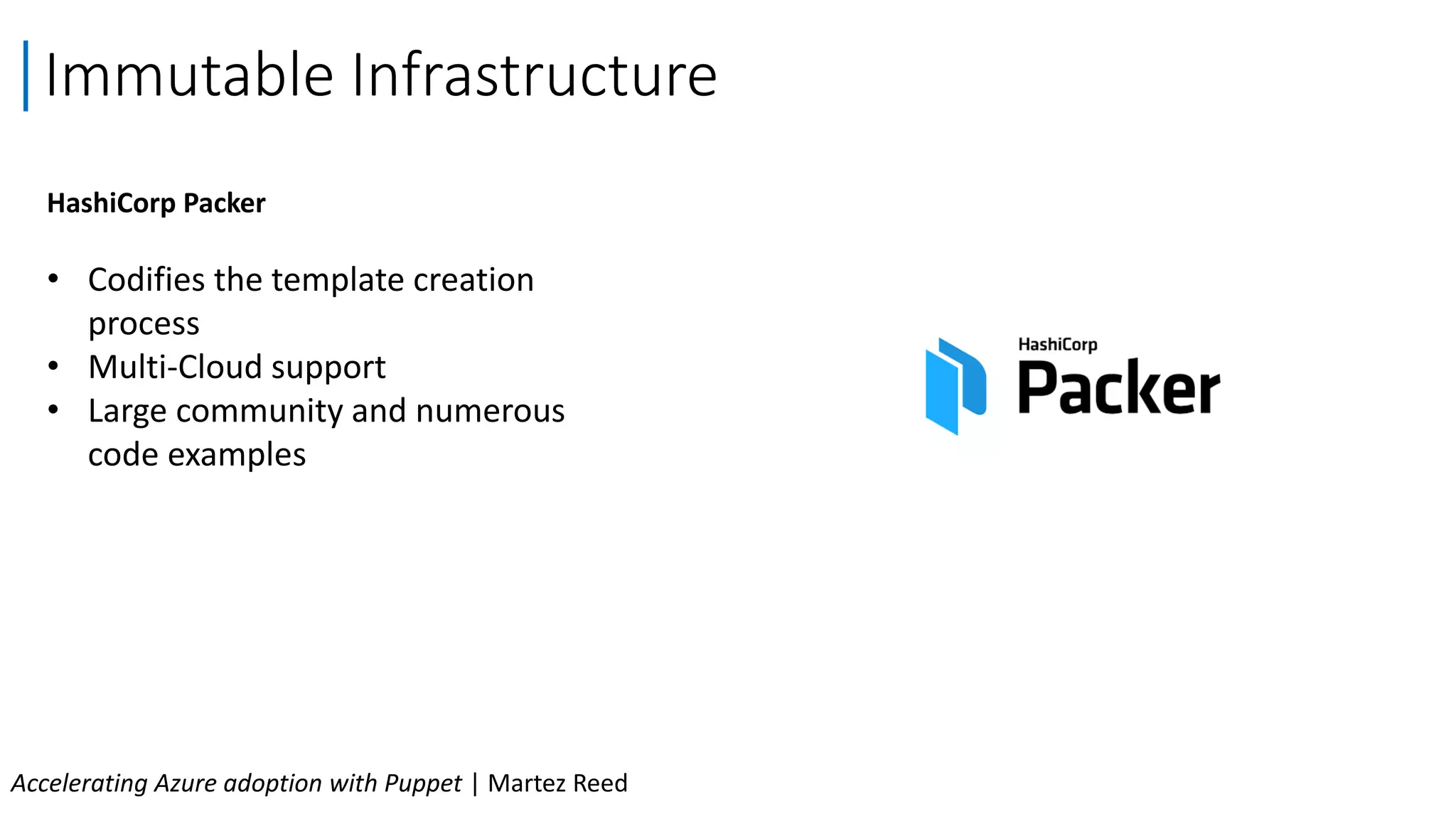 Immutable Infrastructure
Accelerating Azure adoption with Puppet | Martez Reed
HashiCorp Packer
• Codifies the template creation
process
• Multi-Cloud support
• Large community and numerous
code examples
 