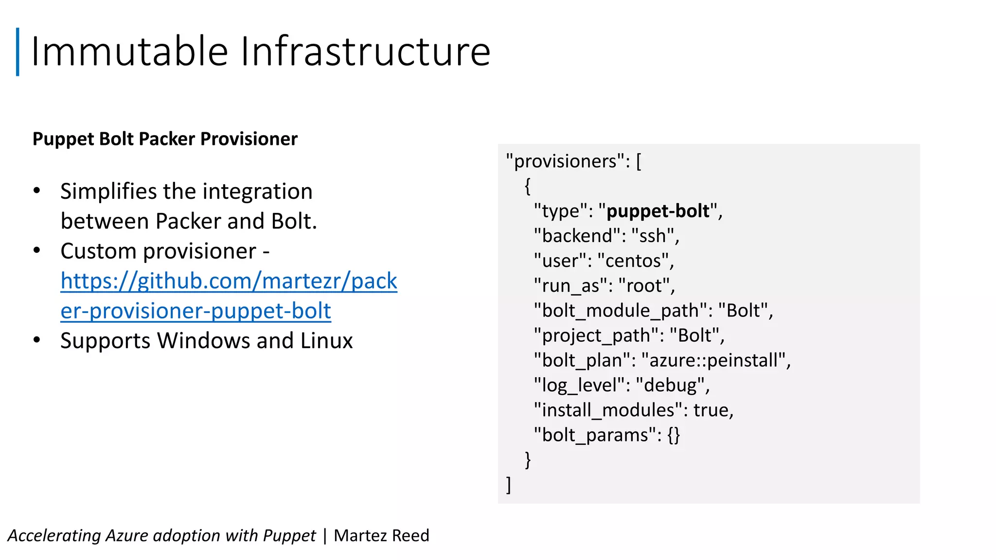 Puppet Bolt Packer Provisioner
• Simplifies the integration
between Packer and Bolt.
• Custom provisioner -
https://github.com/martezr/pack
er-provisioner-puppet-bolt
• Supports Windows and Linux
Immutable Infrastructure
Accelerating Azure adoption with Puppet | Martez Reed
"provisioners": [
{
"type": "puppet-bolt",
"backend": "ssh",
"user": "centos",
"run_as": "root",
"bolt_module_path": "Bolt",
"project_path": "Bolt",
"bolt_plan": "azure::peinstall",
"log_level": "debug",
"install_modules": true,
"bolt_params": {}
}
]
 