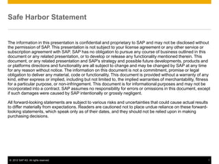 Safe Harbor Statement


The information in this presentation is confidential and proprietary to SAP and may not be disclosed without
the permission of SAP. This presentation is not subject to your license agreement or any other service or
subscription agreement with SAP. SAP has no obligation to pursue any course of business outlined in this
document or any related presentation, or to develop or release any functionality mentioned therein. This
document, or any related presentation and SAP's strategy and possible future developments, products and
or platforms directions and functionality are all subject to change and may be changed by SAP at any time
for any reason without notice. The information on this document is not a commitment, promise or legal
obligation to deliver any material, code or functionality. This document is provided without a warranty of any
kind, either express or implied, including but not limited to, the implied warranties of merchantability, fitness
for a particular purpose, or non-infringement. This document is for informational purposes and may not be
incorporated into a contract. SAP assumes no responsibility for errors or omissions in this document, except
if such damages were caused by SAP intentionally or grossly negligent.

All forward-looking statements are subject to various risks and uncertainties that could cause actual results
to differ materially from expectations. Readers are cautioned not to place undue reliance on these forward-
looking statements, which speak only as of their dates, and they should not be relied upon in making
purchasing decisions.




© 2012 SAP AG. All rights reserved.                                                                             1
 