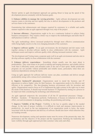 Shorter sprints in agile development approach are gaining thrust to keep up the speed of the
development process constantly with the business goals.
2. Enhance abilities to manage the varying priorities – Agile software development not only
requires teams to develop and test rapidly but also to deliver developments to the products and
services faster to the customers.
Guaranteeing that enhancements and changes required by customers in a reliable and usable
manner required to take an agile approach through every step of the project.
3. Increase efficiency – Organizations ought to be on a continuous lookout to achieve better
business consequences. They require a better way to improve the methodologies and skills that IT
staff practices to deliver software.
The agile methodology allows increased productivity through more effective communication
while being highly reactive to the ever-changing demands of the customers.
4. Improve software quality – In an agile environment, the development and QA teams work
together aiming to develop software rapidly in close collaboration with the customer. Agile
techniques assess and improve software quality while offering increased customer value.
The development and Testing teams cooperate quite well in an agile environment and also aim to
develop software rapidly in close collaboration with the customer.
5. Enhance delivery expectedness – Something clients usually care the most about is
predictability. They want teams to be good at making and keeping promises, and reliably deliver
work that is efficiently tested, and amended codes at the end of each sprint. Stable predictable
programs are not possible without predictable and reliable teams, particularly when there are
numerous dependencies among the teams.
Using an agile approach for software delivery teams can plan, coordinate and deliver enough
predictability along with a release level commitment.
6. Improve business/IT placement – Organizations need to mend the business and IT
placements to achieve higher value for their business. An organization needs to be effective and
efficient to be competitive. The fast-changing business environment calls for invention and
agility. Organizations need to focus on IT to implement the right systems in the right way to meet
the needs of the business. It should step towards business/ IT alignment by aiming on a process to
be improved while considering the technology and infrastructure.
An agile approach empowers the association of all the IT operational processes: Change –
Problem – Incidents – IT Operations perfectly. Furthermore, it focuses on reduction in time and
effort, cost and investments in designing, recording, dis-positioning and testing.
7. Improve Visibility of the Project – Visibility is the key to quickly adapt to the needed
change. In the lack of project visibility, it is difficult to track and measure improvements in
productivity. As much as the top management of an organization needs to know, the teams
associated with the development and delivery of software should also know which direction they
are heading towards.
Numerous development, testing and operation teams must be aware of the present-day state, the
performance and the objective of the project and the organization. Refining the leadership and
team visibility through agile approach provides customer value early and often.
 