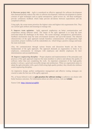 8. Decrease project risk – Agile is considered an effective approach for software development
that characteristically reduces the risks in software development. Software development in sprints
consists of agile techniques such as sprint retrospective, sprint review etc. All these techniques
provide continuous feedback which helps prevent deviations between expectations and the
completed software.
Using agile, the scrum teams prioritize the highest value and highest risk requirements first. They
use current agile artifacts and meanings to manage risk.
9. Improve team optimism – Agile approach emphasizes on better communication and
cooperation among different teams. The nature of the agile approach is to keep the team
motivated about the challenges in the future. The scrum meetings, retrospectives, prioritization,
feedback mechanisms keep the team environment dynamic and up-to-the-minute. The inherent
characteristics of the agile approach include Seamless communication, self-organization, high
association, project visibility to all the stakeholders etc. which brings a positive change and keeps
the team motivated.
Also, the communication through various forums and discussion boards are the basic
fundamentals of the agile approach. The approach demands an organization to listen to its
employees, communicate its strategies with employees and identify employees for their
determinations and accomplishments.
10. Improve engineering discipline – Proper adoption and implementation of the principles and
practices of the agile approach empower the team members to achieve and enhance the quality of
software rather than just completing the work. An important component of the high-quality
product is always a good and accessible design and architecture. When an organization plans to
adopt the agile principles with a goal of delivering high-quality product, they should also embrace
sound engineering discipline.
An impressive design, perfect configuration management and effective testing strategies are
crucial to make the best use of the agility approach.
We, at Seasia Infotech work on agile practices for software testing to authorize our clients with
better business outcomes. For information about our other services, visit our website.
Source Link: https://shorturl.at/eqHZ6
 