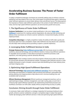 Accelerating Business Success: The Power of Faster
Order Fulfilment
In today's competitive landscape, businesses are constantly seeking ways to enhance customer
satisfaction and stay ahead of the curve. One critical aspect of achieving these goals is optimizing
order fulfilment operations to ensure faster delivery times and efficient service. This blog explores
the importance of faster order fulfilment, particularly in the context of order fulfilment services in
India, and how high-speed fulfilment operations can drive business growth and success.
1. The Significance of Faster Order Fulfillment
Customer Satisfaction: In an era where instant gratification is the norm, faster order
fulfillment is paramount for meeting customer expectations. By reducing order processing and
delivery times, businesses can enhance customer satisfaction, increase brand loyalty, and drive
repeat purchases.
Competitive Advantage: In a highly competitive market, the ability to fulfil orders quickly sets
businesses apart from their competitors. Faster order fulfilment not only attracts new customers
but also helps retain existing ones by providing a superior customer experience.
2. Leveraging Order Fulfillment Services in India
Strategic Outsourcing: Order fulfillment services India offer businesses access to a skilled
workforce, advanced technology, and cost-effective solutions. Outsourcing fulfilment operations
to reputable service providers in India allows businesses to streamline processes, scale
operations, and meet growing customer demands efficiently.
Global Reach: India's strategic location and robust logistics infrastructure make it an ideal hub
for serving both domestic and international markets. Leveraging order fulfilment services in India
enables businesses to reach a broader customer base while benefiting from faster delivery times
and lower shipping costs.
3. Optimizing High-Speed Fulfillment Operations
Advanced Technology: High speed order fulfillment operations rely on cutting-edge
technology and automation to expedite order processing and fulfilment. Automated order
picking, packing, and shipping systems help reduce errors, minimize handling time, and
accelerate order turnaround.
Efficient Warehouse Management: Efficient warehouse management practices, such as
optimized layout design, inventory management, and order routing, play a crucial role in
achieving high-speed fulfilment operations. By implementing streamlined processes and
workflows, businesses can fulfil orders rapidly without compromising accuracy or quality.
Conclusion: Driving Growth through Faster Order Fulfillment
In conclusion, faster order fulfilment is a strategic imperative for businesses looking to drive
growth, enhance customer satisfaction, and gain a competitive edge in today's fast-paced
market. By leveraging order fulfilment services in India and optimizing high-speed fulfilment
 