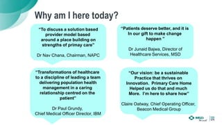 Why am I here today?
“To discuss a solution based
provider model based
around a place building on
strengths of primay care”
Dr Nav Chana, Chairman, NAPC
“Patients deserve better, and it is
In our gift to make change
happen ”
Dr Junaid Bajwa, Director of
Healthcare Services, MSD
“Our vision: be a sustainable
Practice that thrives on
Innovation. Primary Care Home
Helped us do that and much
More. I’m here to share how”
Claire Oatway, Chief Operating Officer,
Beacon Medical Group
“Transformations of healthcare
to a discipline of leading a team
delivering population health
management in a caring
relationship centred on the
patient”
Dr Paul Grundy,
Chief Medical Officer Director, IBM