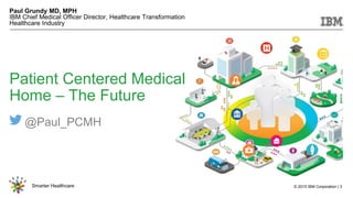 © 2015 IBM Corporation | 3Smarter Healthcare
NOND-1162025-0001
Patient Centered Medical
Home – The Future
Paul Grundy MD, MPH
IBM Chief Medical Officer Director, Healthcare Transformation
Healthcare Industry
@Paul_PCMH