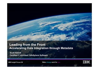 Leading from the Front
 Accelerating Data Integration through Metadata
  Scott Abbott
  Certified IT Architect, InfoSphere Software


IBM Insight Forum 09                  Make change work for you
                                                                 ®
 