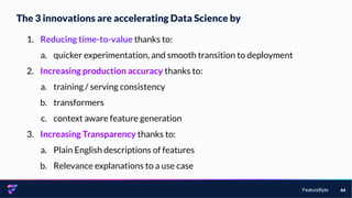 FeatureByte
The 3 innovations are accelerating Data Science by
44
1. Reducing time-to-value thanks to:
a. quicker experimentation, and smooth transition to deployment
2. Increasing production accuracy thanks to:
a. training / serving consistency
b. transformers
c. context aware feature generation
3. Increasing Transparency thanks to:
a. Plain English descriptions of features
b. Relevance explanations to a use case
 