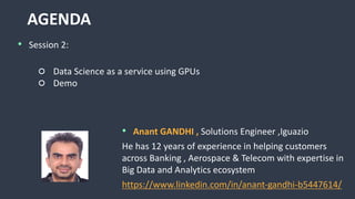 AGENDA
• Session 2:
○ Data Science as a service using GPUs
○ Demo
• Anant GANDHI , Solutions Engineer ,Iguazio
He has 12 years of experience in helping customers
across Banking , Aerospace & Telecom with expertise in
Big Data and Analytics ecosystem
https://www.linkedin.com/in/anant-gandhi-b5447614/
 