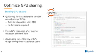 6
§ Quick way for data scientists to work
on a cluster of GPUs.
o Built-in integration with GPU
o No Devops is required
§ Frees GPU resources after Jupyter
notebook becomes idle
§ Maximizing the efficiency of GPU
usage among the data science team
Optimize GPU sharing
Enabling GPU at scale
 