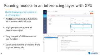 8
§ Models are running as functions
at scale on a GPU cluster
§ High-performance parallel
execution engine
§ Easy control of GPU resources
per function
§ Quick deployment of models from
Jupyter notebooks
Running models in an inferencing layer with GPU
Quick deployment of models in
a serving layer
 