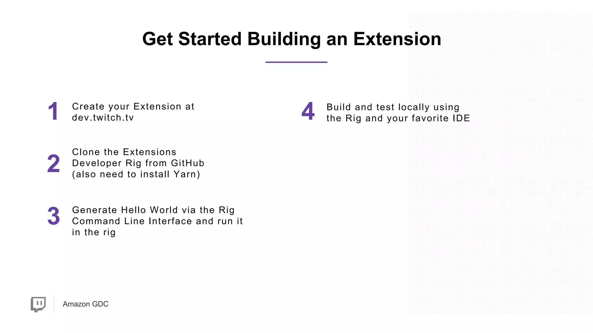 Amazon GDC
1 Create your Extension at
dev.twitch.tv
2
Generate Hello World via the Rig
Command Line Interface and run it
in the rig
Get Started Building an Extension
4 Build and test locally using
the Rig and your favorite IDE
3
Clone the Extensions
Developer Rig from GitHub
(also need to install Yarn)
 