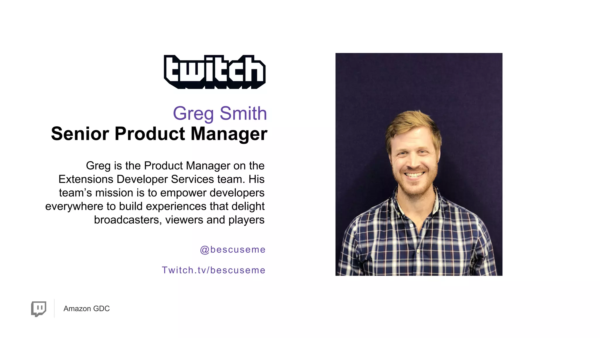 Amazon GDC
@bescuseme
Twitch.tv/bescuseme
Greg is the Product Manager on the
Extensions Developer Services team. His
team’s mission is to empower developers
everywhere to build experiences that delight
broadcasters, viewers and players
Greg Smith
Senior Product Manager
 