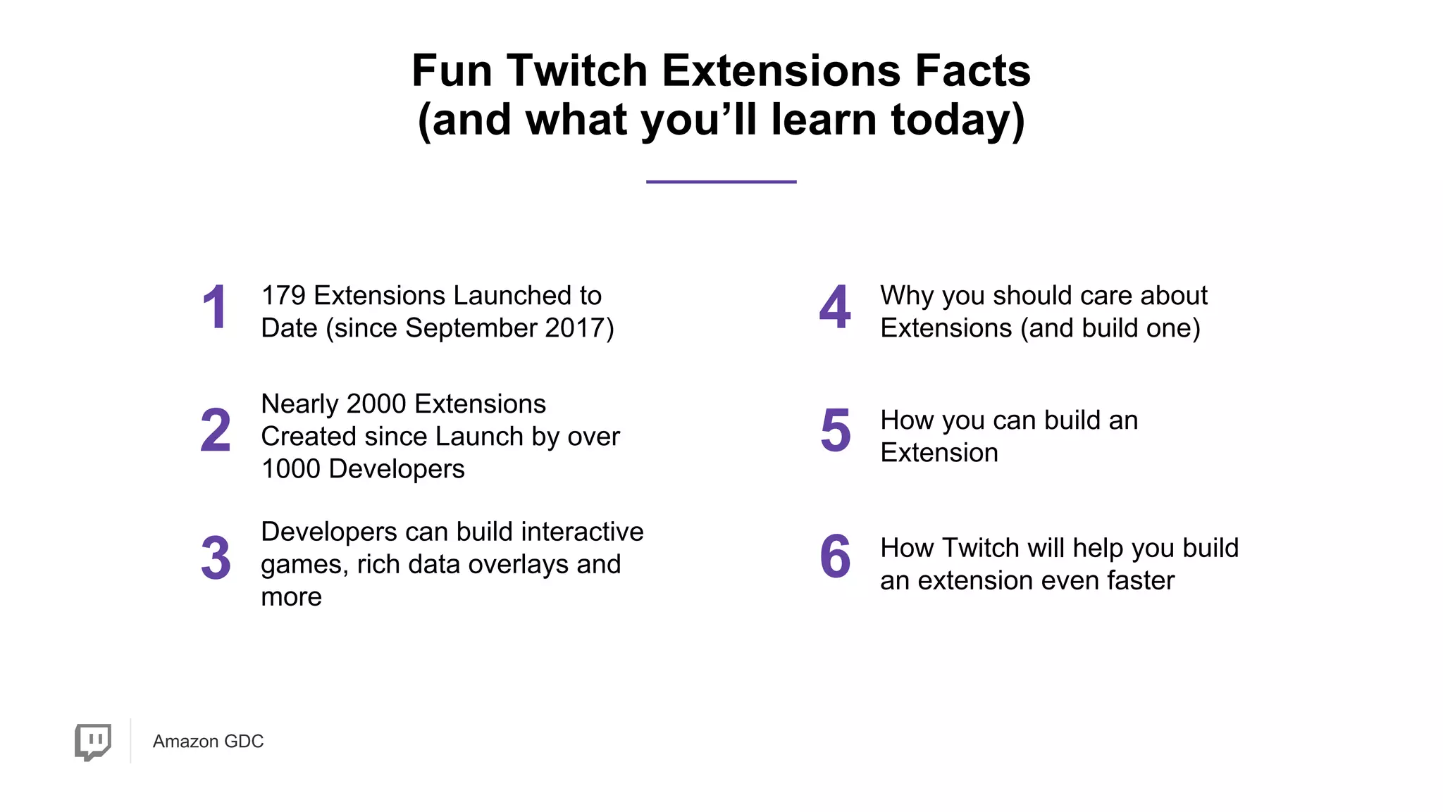 Amazon GDC
1 179 Extensions Launched to
Date (since September 2017)
2
Developers can build interactive
games, rich data overlays and
more
Fun Twitch Extensions Facts
(and what you’ll learn today)
4 Why you should care about
Extensions (and build one)
5 How you can build an
Extension
3
Nearly 2000 Extensions
Created since Launch by over
1000 Developers
6 How Twitch will help you build
an extension even faster
 