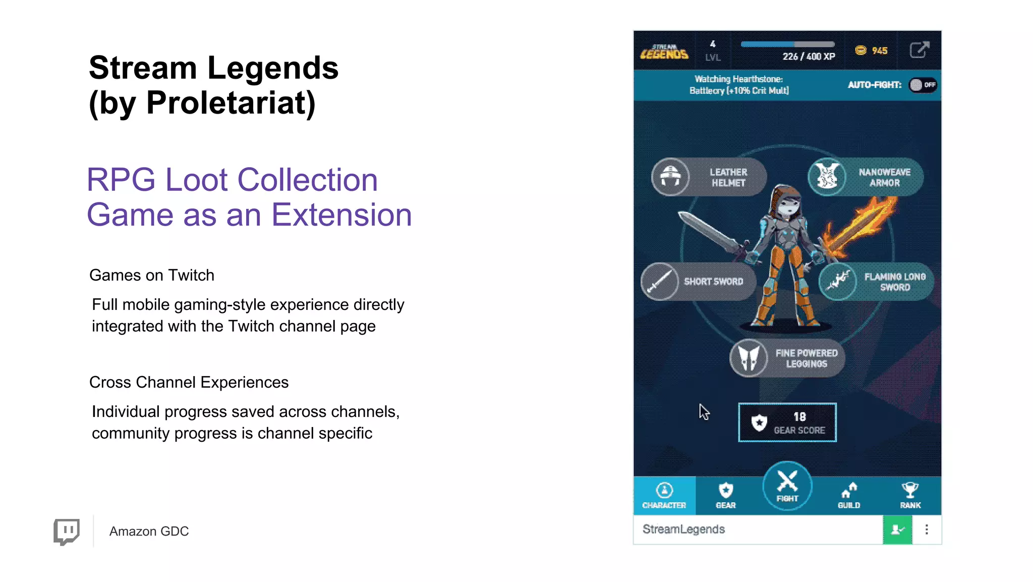 Amazon GDC
RPG Loot Collection
Game as an Extension
Stream Legends
(by Proletariat)
Individual progress saved across channels,
community progress is channel specific
Full mobile gaming-style experience directly
integrated with the Twitch channel page
Games on Twitch
Cross Channel Experiences
 