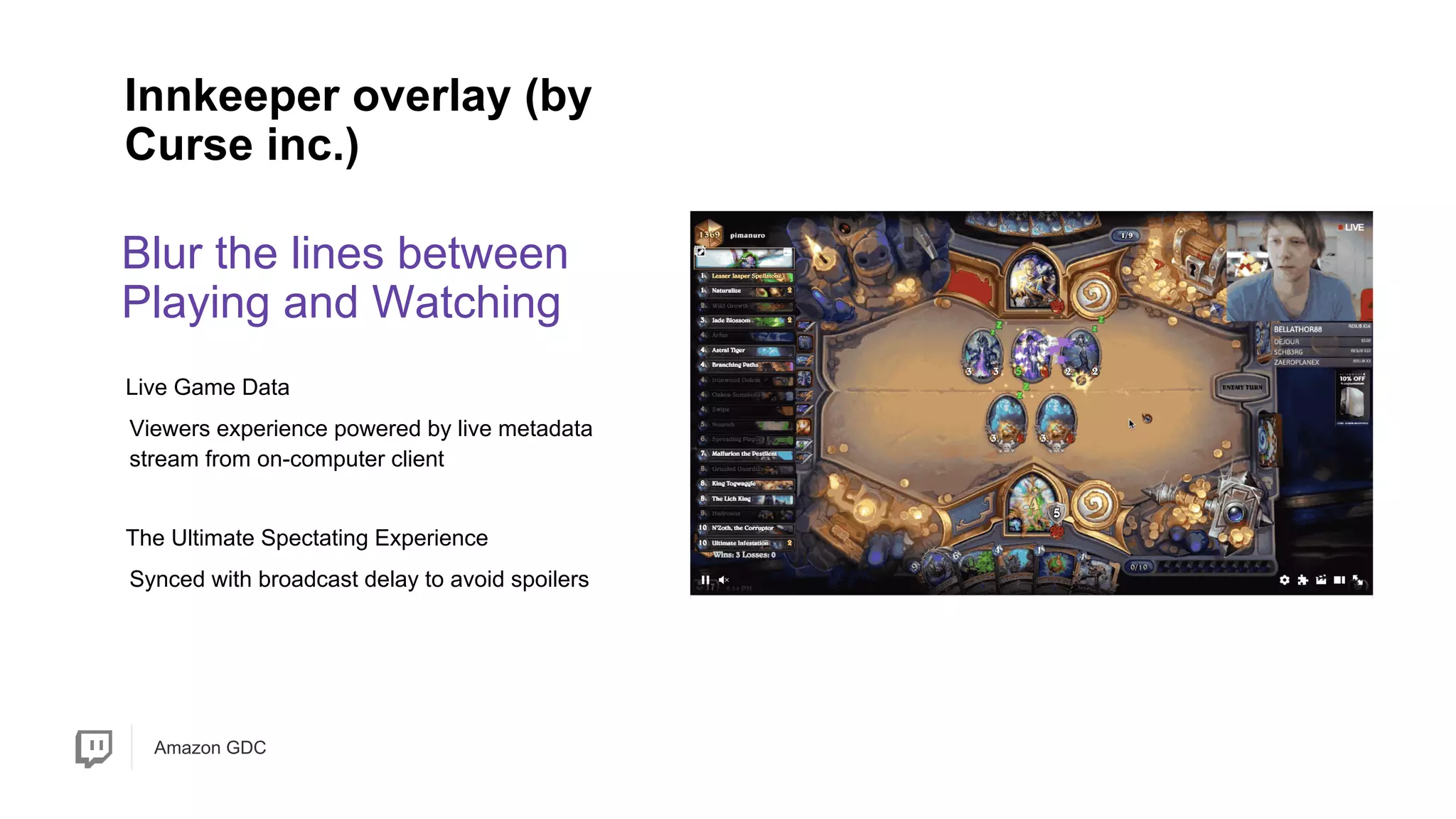 Amazon GDC
Blur the lines between
Playing and Watching
Innkeeper overlay (by
Curse inc.)
Synced with broadcast delay to avoid spoilers
Viewers experience powered by live metadata
stream from on-computer client
Live Game Data
The Ultimate Spectating Experience
 