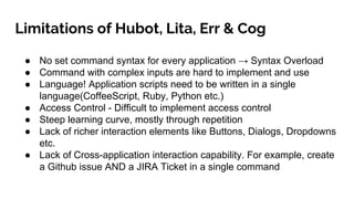 Limitations of Hubot, Lita, Err & Cog
● No set command syntax for every application → Syntax Overload
● Command with complex inputs are hard to implement and use
● Language! Application scripts need to be written in a single
language(CoffeeScript, Ruby, Python etc.)
● Access Control - Difficult to implement access control
● Steep learning curve, mostly through repetition
● Lack of richer interaction elements like Buttons, Dialogs, Dropdowns
etc.
● Lack of Cross-application interaction capability. For example, create
a Github issue AND a JIRA Ticket in a single command
 