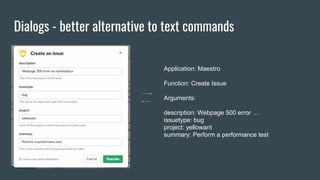 Dialogs - better alternative to text commands
Application: Maestro
Function: Create Issue
Arguments:
description: Webpage 500 error …
issuetype: bug
project: yellowant
summary: Perform a performance test
 