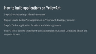 How to build applications on YellowAnt
Step 1: Storyboarding - Identify use cases
Step 2: Create YellowAnt Application in YellowAnt developer console
Step 3: Define application functions and their arguments
Step 4: Write code to implement user authentication, handle Command object and
respond to user
 