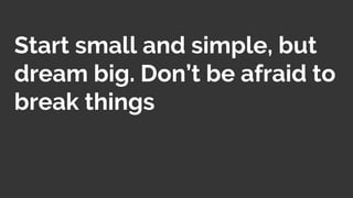 Start small and simple, but
dream big. Don’t be afraid to
break things
 