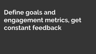 Define goals and
engagement metrics, get
constant feedback
 
