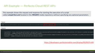 perfecto.io9 | Perfecto by Perforce © 2020 Perforce Software, Inc.
This example shows the request and response for starting the execution of a script
called simpleTest.xml located in the PRIVATE media repository without specifying any optional parameters.
https://developers.perfectomobile.com/display/PD/REST+API
API Example — Perfecto Cloud REST APIs
 