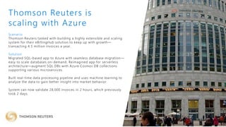 Scenario
Thomson Reuters tasked with building a highly extensible and scaling
system for their eBillingHub solution to keep up with growth—
transacting 4.5 million invoices a year.
Solution
Migrated SQL-based app to Azure with seamless database migration—
easy to scale databases on-demand. Reimagined app for serverless
architecture—augment SQL DBs with Azure Cosmos DB collections
supporting various microservices.
Built real-time data processing pipeline and uses machine learning to
analyze the data to gain better insight into market behavior.
System can now validate 28,000 invoices in 2 hours, which previously
took 2 days.
Thomson Reuters is
scaling with Azure
 