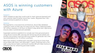 Scenario
ASOS needed an app that could scale to meet seasonal demand and
use customer data to better serve their needs. Migrated their SQL-
based commerce platform to Azure.
Solution
Reimagined to a microservices architecture. Azure SQL Database
underpins many of their key microservices for retail—helping enable
167 million requests in 24 hours on Black Friday while Geo-replication
ensures data is protected and available.
Expanded commerce platform to include real-time personalization
using Azure Cosmos DB—storing and retrieving precalculated user
profiles and product machine learning models to generate real-time
recommendations for 15 million customers.
Real-time analytics enabled with cold path using Azure Event Hub,
Azure Data Lake Store, and HDInsight + Spark combined with a hot
path using Service Fabric and Azure Cosmos DB with Data Factory to
schedule jobs for refreshing persisted models.
ASOS is winning customers
with Azure
 