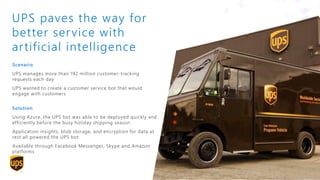 Scenario
UPS manages more than 192 million customer-tracking
requests each day
UPS wanted to create a customer service bot that would
engage with customers
Solution
Using Azure, the UPS bot was able to be deployed quickly and
efficiently before the busy holiday shipping season
Application insights, blob storage, and encryption for data at
rest all powered the UPS bot
Available through Facebook Messenger, Skype and Amazon
platforms
UPS paves the way for
better service with
artificial intelligence
 