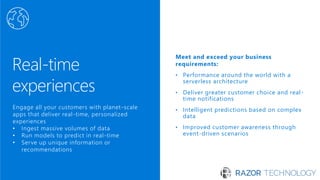 Real-time
experiences
Meet and exceed your business
requirements:
Performance around the world with a•
serverless architecture
Deliver greater customer choice and real• -
time notifications
Intelligent predictions based on complex•
data
Improved customer awareness through•
event-driven scenarios
Engage all your customers with planet-scale
apps that deliver real-time, personalized
experiences
• Ingest massive volumes of data
• Run models to predict in real-time
• Serve up unique information or
recommendations
 
