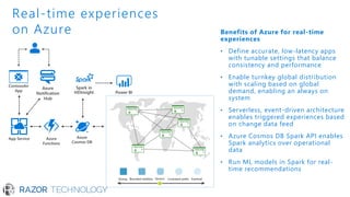 Benefits of Azure for real-time
experiences
• Define accurate, low-latency apps
with tunable settings that balance
consistency and performance
• Enable turnkey global distribution
with scaling based on global
demand, enabling an always on
system
• Serverless, event-driven architecture
enables triggered experiences based
on change data feed
• Azure Cosmos DB Spark API enables
Spark analytics over operational
data
• Run ML models in Spark for real-
time recommendations
Real-time experiences
on Azure
Strong Bounded-stateless Session Consistent prefix Eventual
 