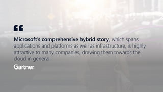 Microsoft’s comprehensive hybrid story, which spans
applications and platforms as well as infrastructure, is highly
attractive to many companies, drawing them towards the
cloud in general.
“
 