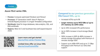 Preview
Azure FXv2-series VMs
• Preview: Compute-optimized FXmdsv2 and FXmsv2
• Processor: 5th Generation Intel® Xeon® Platinum
Emerald Rapids processor in a hyper-threaded configuration
• Workloads: Ideal for large databases, data analytics, SQL, and
EDA workloads
• Regions: West US 3 and Southeast Asia (will expand beyond
2024)
Learn more and get started
aka.ms/FXv2-series-Preview-Blog
Limited time offer on Linux VMs
aka.ms/LinuxPromoOffer
Compared to our previous generation
FXv1 based VMs, up to:
• Increased vCPUs up to 96
• Larger memory up to 1832 GiBs w/ up to
21:1 memory-to-vCPU ratios
• Up to 50% increased CPU performance
• Up to 100% increase in local storage (Read)
IOPS
• 100% increase in IOPS & 400% increase in
remote storage throughput with Premium v1
remotes storage SSDs
• Support up to 400k IOPS and up to 11 GBps
throughput with Premium v2/ Ultra Disk
support
 